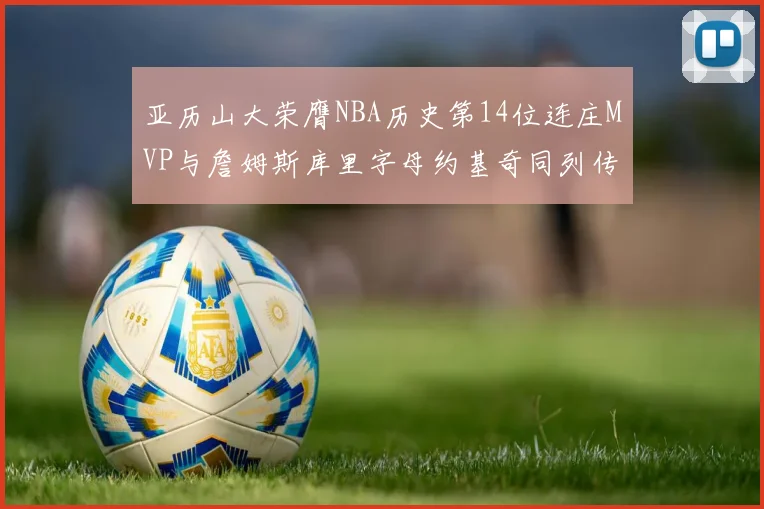 亚历山大荣膺NBA历史第14位连庄MVP与詹姆斯库里字母约基奇同列传奇行列