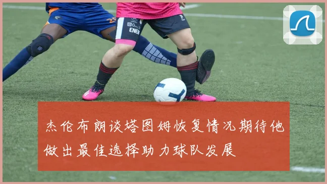 杰伦布朗谈塔图姆恢复情况期待他做出最佳选择助力球队发展
