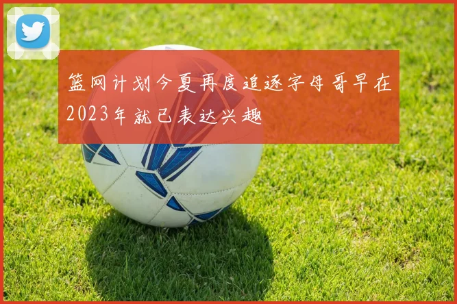 篮网计划今夏再度追逐字母哥早在2023年就已表达兴趣