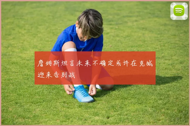 詹姆斯坦言未来不确定或许在克城迎来告别战