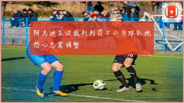 阿夫迪亚谈裁判判罚不公与球队抱怨心态需调整