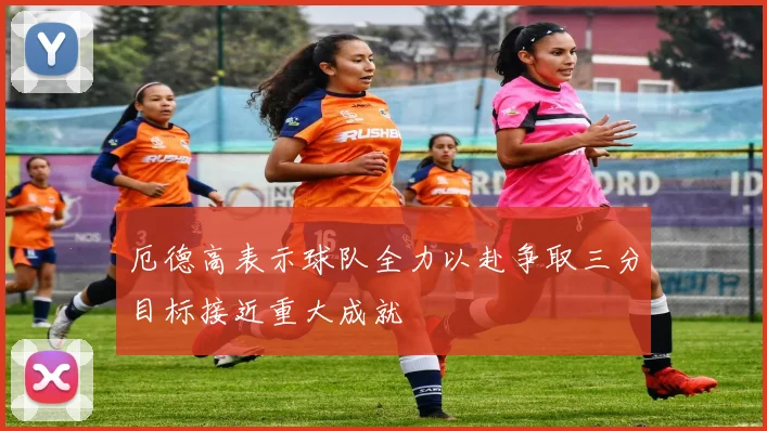 厄德高表示球队全力以赴争取三分目标接近重大成就