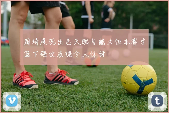 周琦展现出色天赋与能力但本赛季篮下强攻表现令人惊讶