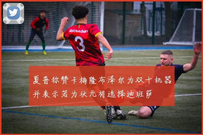 夏普称赞卡梅隆布泽尔为双十机器并表示若为状元将选择迪班萨