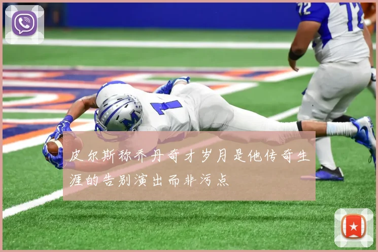 皮尔斯称乔丹奇才岁月是他传奇生涯的告别演出而非污点