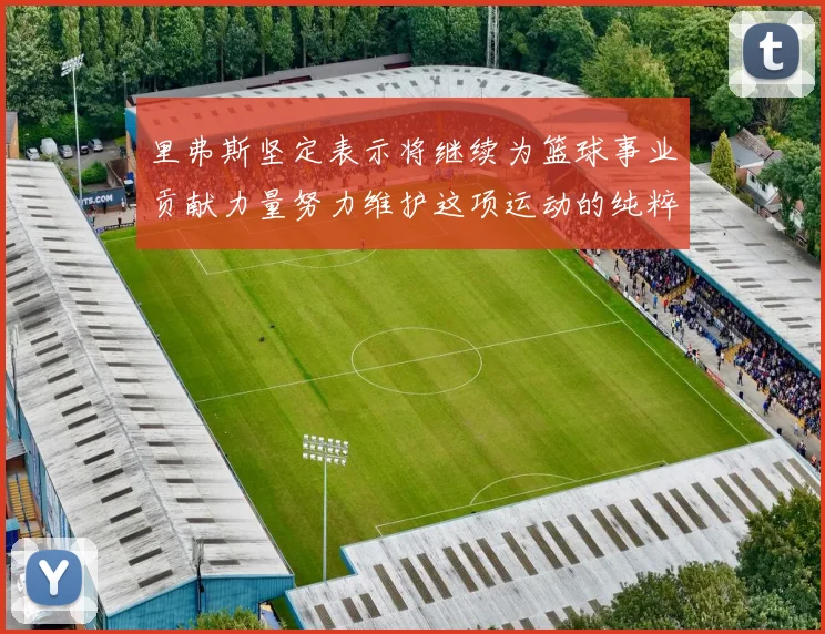 里弗斯坚定表示将继续为篮球事业贡献力量努力维护这项运动的纯粹与发展