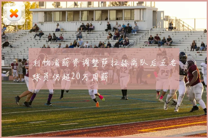 利物浦薪资调整萨拉赫离队后五名球员仍超20万周薪