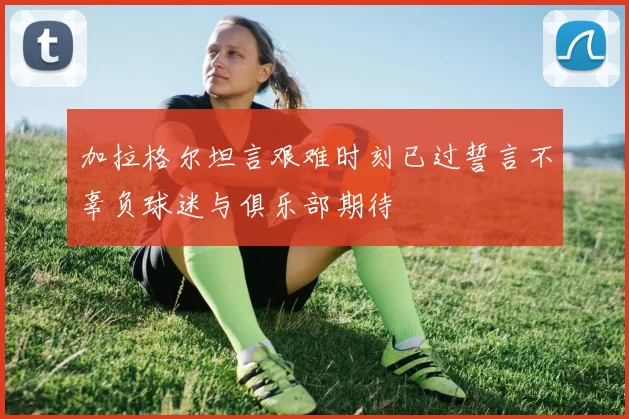 加拉格尔坦言艰难时刻已过誓言不辜负球迷与俱乐部期待