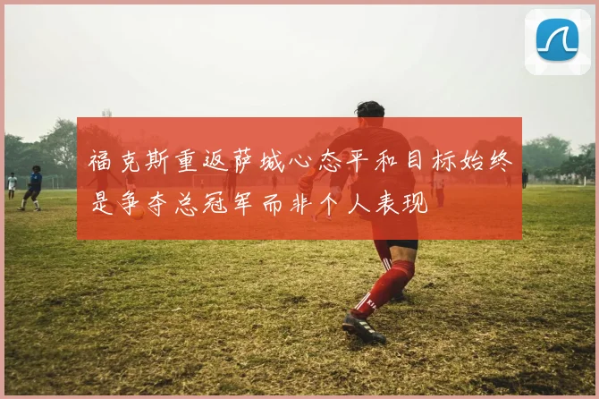 福克斯重返萨城心态平和目标始终是争夺总冠军而非个人表现
