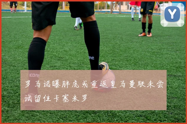 罗马诺曝胖虎或重返皇马曼联未尝试留住卡塞米罗