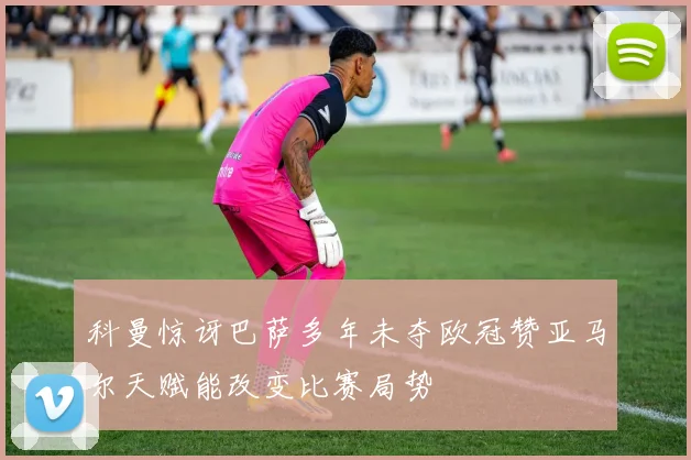 科曼惊讶巴萨多年未夺欧冠赞亚马尔天赋能改变比赛局势