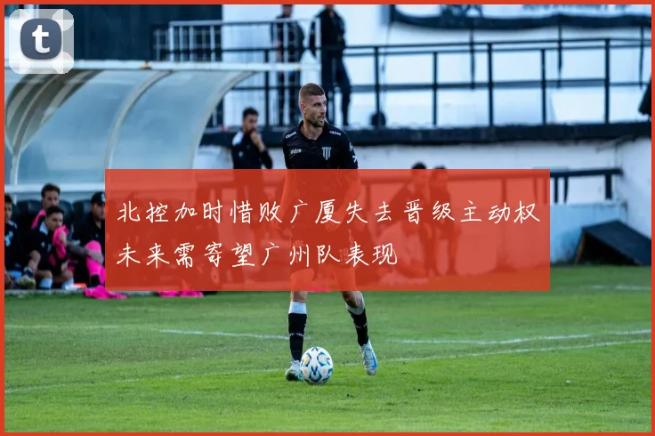 北控加时惜败广厦失去晋级主动权未来需寄望广州队表现