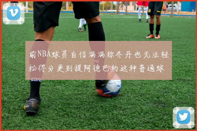 前NBA球员自信满满称乔丹也无法轻松得分更别提阿德巴约这种普通球员