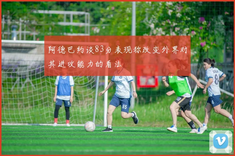 阿德巴约谈83分表现称改变外界对其进攻能力的看法