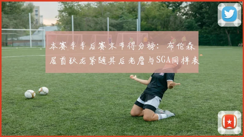 本赛季季后赛末节得分榜:布伦森居首狄龙紧随其后老詹与SGA同样表现出色