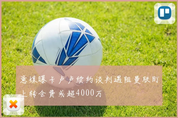 意媒曝卡卢卢续约谈判遇阻曼联盯上转会费或超4000万