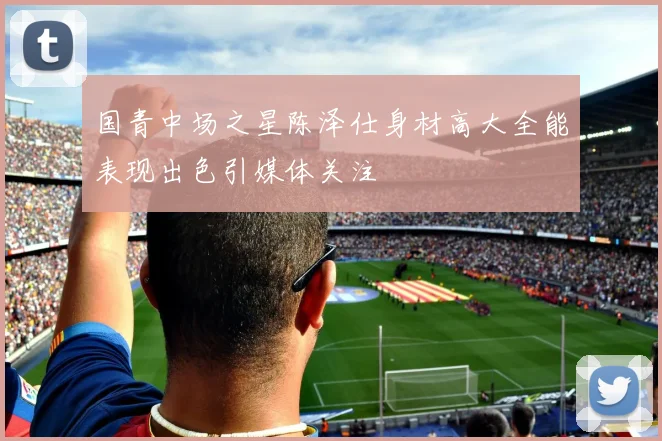 国青中场之星陈泽仕身材高大全能表现出色引媒体关注