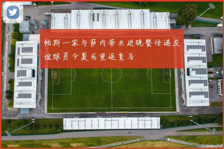 帕斯一家与萨内蒂共进晚餐传递友谊球员今夏或重返皇马