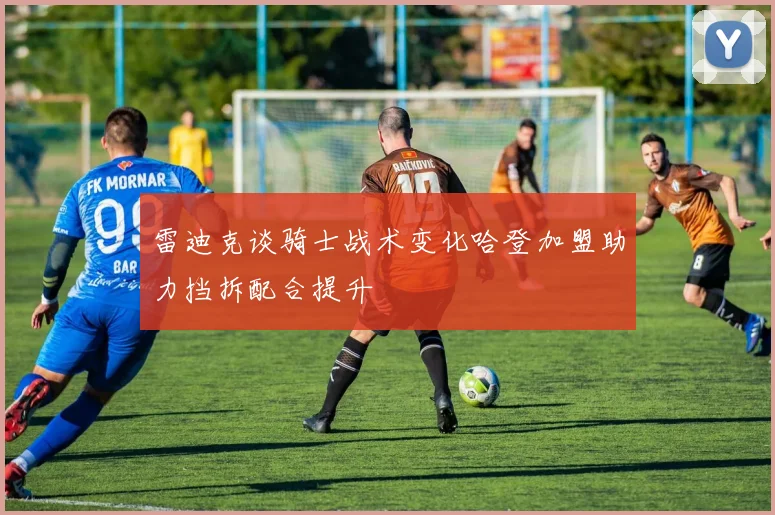 雷迪克谈骑士战术变化哈登加盟助力挡拆配合提升
