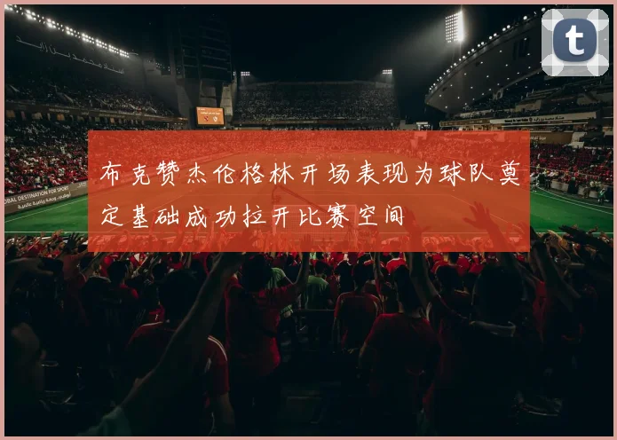 布克赞杰伦格林开场表现为球队奠定基础成功拉开比赛空间